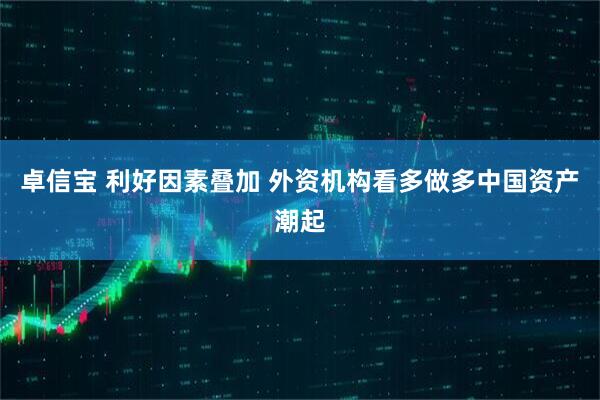 卓信宝 利好因素叠加 外资机构看多做多中国资产潮起