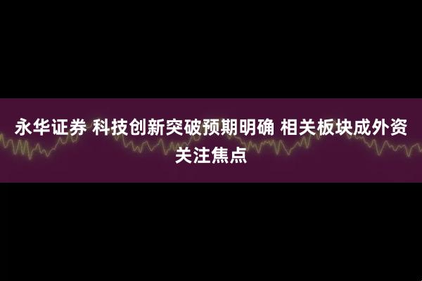 永华证券 科技创新突破预期明确 相关板块成外资关注焦点