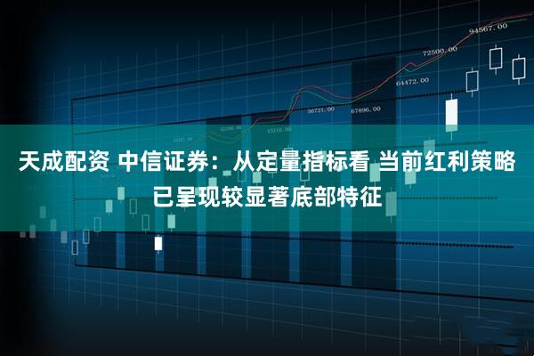 天成配资 中信证券：从定量指标看 当前红利策略已呈现较显著底部特征