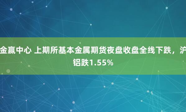 金赢中心 上期所基本金属期货夜盘收盘全线下跌，沪铝跌1.55%