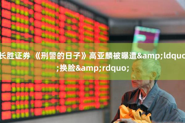 长胜证券 《刑警的日子》高亚麟被曝遭&ldquo;换脸&rdquo;