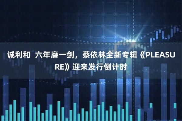 诚利和  六年磨一剑，蔡依林全新专辑《PLEASURE》迎来发行倒计时