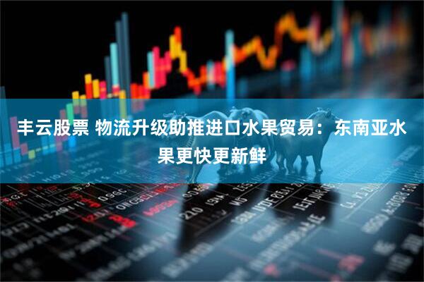 丰云股票 物流升级助推进口水果贸易：东南亚水果更快更新鲜