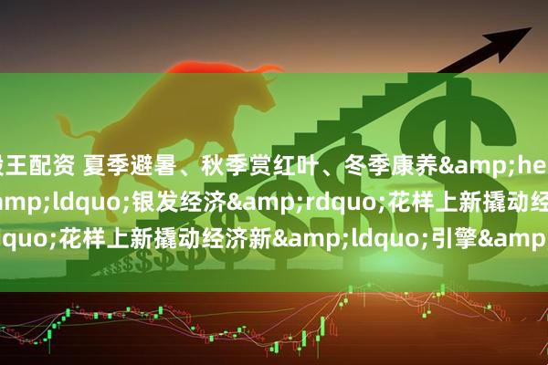 股王配资 夏季避暑、秋季赏红叶、冬季康养&hellip;&hellip;&ldquo;银发经济&rdquo;花样上新撬动经济新&ldquo;引擎&rdquo;
