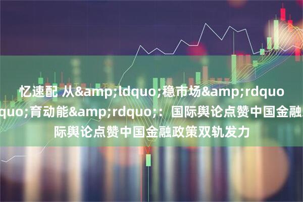 忆速配 从&ldquo;稳市场&rdquo;到&ldquo;育动能&rdquo;：国际舆论点赞中国金融政策双轨发力