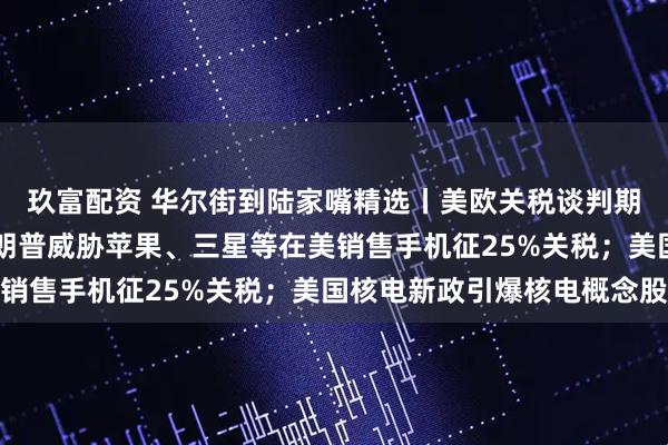 玖富配资 华尔街到陆家嘴精选丨美欧关税谈判期限延长至7月9日；特朗普威胁苹果、三星等在美销售手机征25%关税；美国核电新政引爆核电概念股