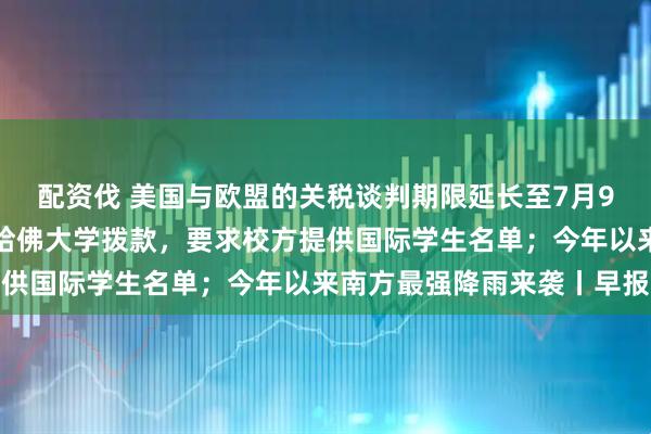 配资伐 美国与欧盟的关税谈判期限延长至7月9日；特朗普威胁停止向哈佛大学拨款，要求校方提供国际学生名单；今年以来南方最强降雨来袭丨早报