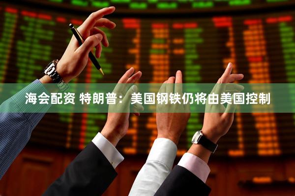 海会配资 特朗普：美国钢铁仍将由美国控制