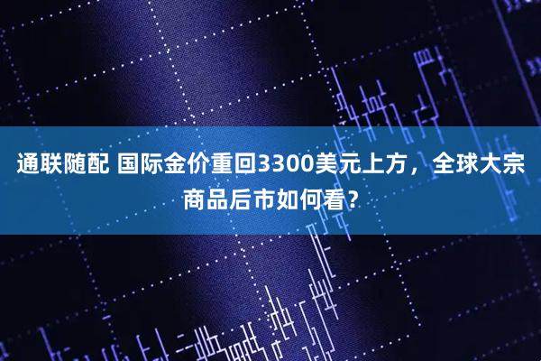 通联随配 国际金价重回3300美元上方，全球大宗商品后市如何看？