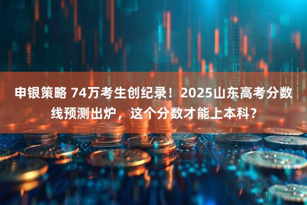 申银策略 74万考生创纪录！2025山东高考分数线预测出炉，这个分数才能上本科？