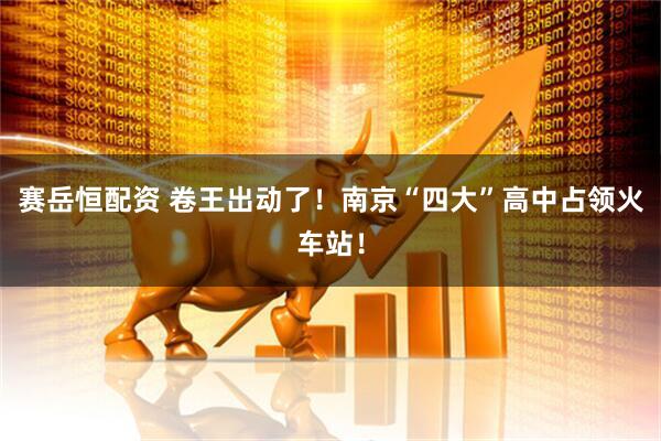 赛岳恒配资 卷王出动了！南京“四大”高中占领火车站！
