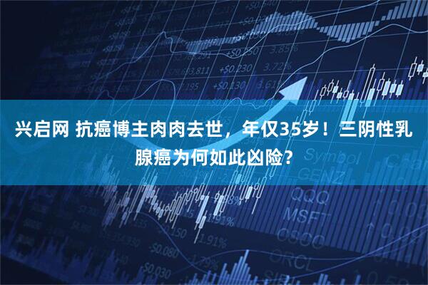 兴启网 抗癌博主肉肉去世，年仅35岁！三阴性乳腺癌为何如此凶险？