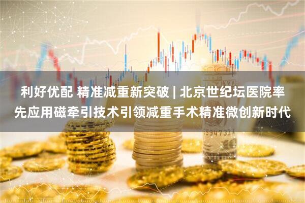 利好优配 精准减重新突破 | 北京世纪坛医院率先应用磁牵引技术引领减重手术精准微创新时代
