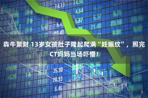 犇牛聚财 13岁女孩肚子隆起爬满“妊娠纹”，照完CT妈妈当场吓懵！