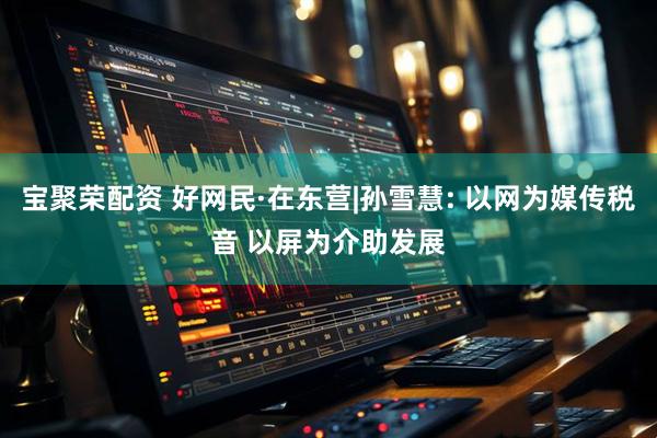 宝聚荣配资 好网民·在东营|孙雪慧: 以网为媒传税音 以屏为介助发展