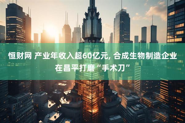 恒财网 产业年收入超60亿元, 合成生物制造企业在昌平打磨“手术刀”