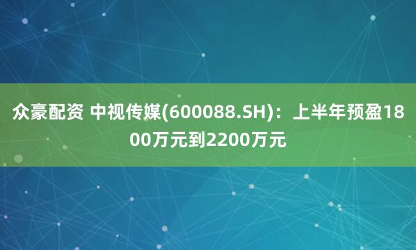 众豪配资 中视传媒(600088.SH)：上半年预盈1800万元到2200万元