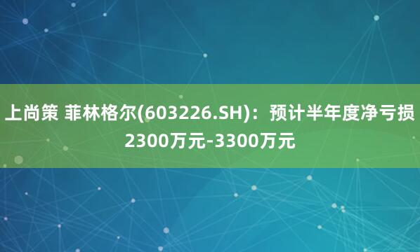 上尚策 菲林格尔(603226.SH)：预计半年度净亏损2300万元-3300万元