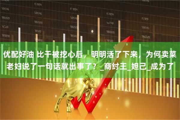 优配好油 比干被挖心后，明明活了下来，为何卖菜老妇说了一句话就出事了？_商纣王_妲己_成为了