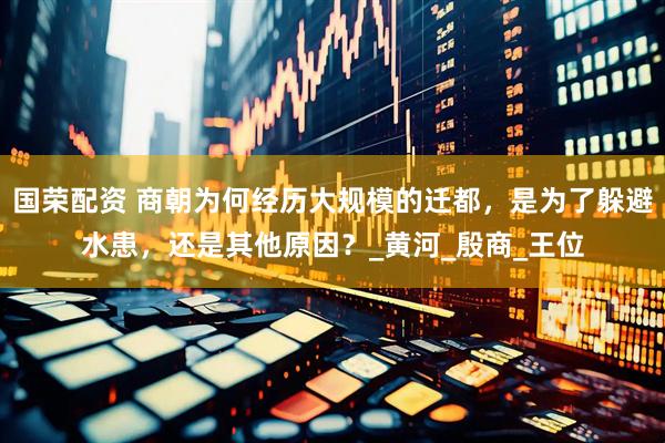 国荣配资 商朝为何经历大规模的迁都，是为了躲避水患，还是其他原因？_黄河_殷商_王位