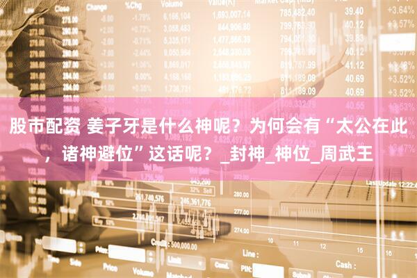 股市配资 姜子牙是什么神呢？为何会有“太公在此，诸神避位”这话呢？_封神_神位_周武王