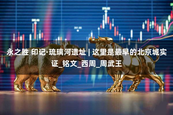 永之胜 印记·琉璃河遗址 | 这里是最早的北京城实证_铭文_西周_周武王