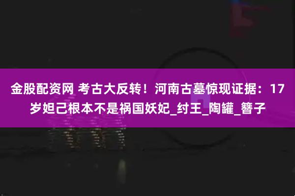 金股配资网 考古大反转！河南古墓惊现证据：17岁妲己根本不是祸国妖妃_纣王_陶罐_簪子