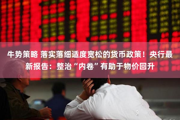 牛势策略 落实落细适度宽松的货币政策！央行最新报告：整治“内卷”有助于物价回升