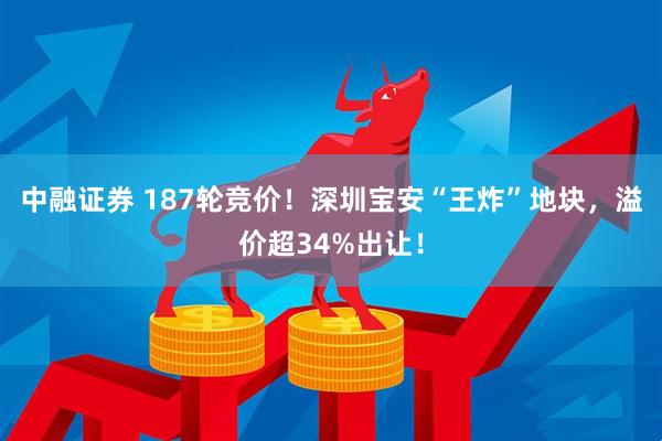 中融证券 187轮竞价！深圳宝安“王炸”地块，溢价超34%出让！