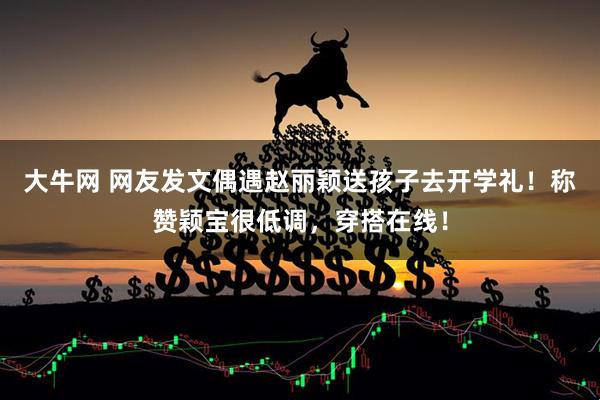 大牛网 网友发文偶遇赵丽颖送孩子去开学礼！称赞颖宝很低调，穿搭在线！