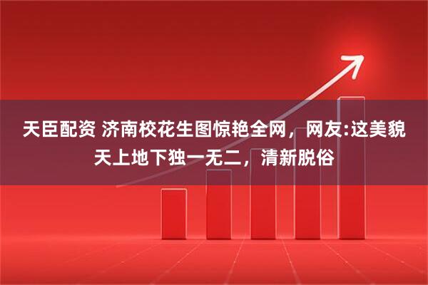 天臣配资 济南校花生图惊艳全网，网友:这美貌天上地下独一无二，清新脱俗