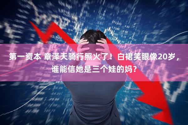 第一资本 章泽天骑行照火了！白裙笑眼像20岁，谁能信她是三个娃的妈？