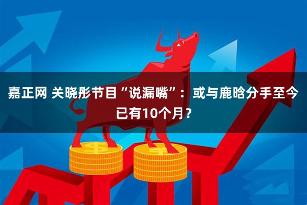 嘉正网 关晓彤节目“说漏嘴”：或与鹿晗分手至今已有10个月？