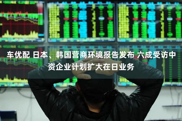 车优配 日本、韩国营商环境报告发布 六成受访中资企业计划扩大在日业务
