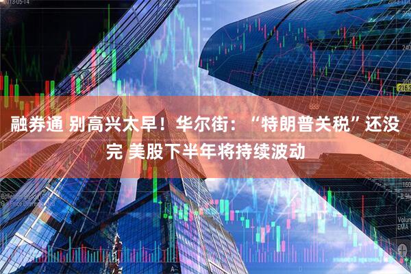 融券通 别高兴太早！华尔街：“特朗普关税”还没完 美股下半年将持续波动