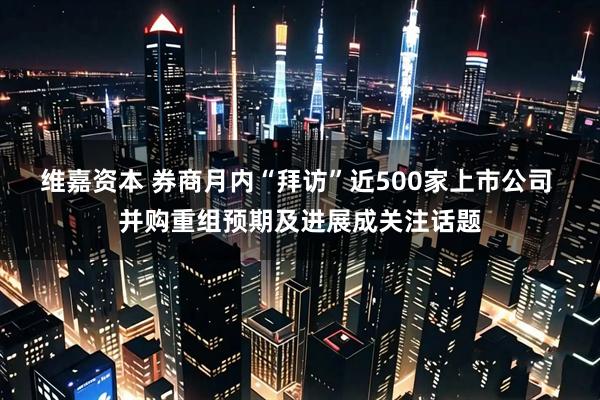 维嘉资本 券商月内“拜访”近500家上市公司 并购重组预期及进展成关注话题