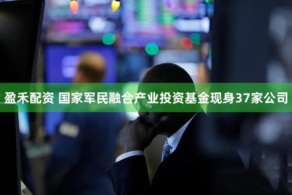 盈禾配资 国家军民融合产业投资基金现身37家公司