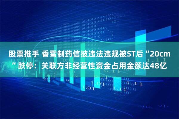 股票推手 香雪制药信披违法违规被ST后“20cm”跌停：关联方非经营性资金占用金额达48亿