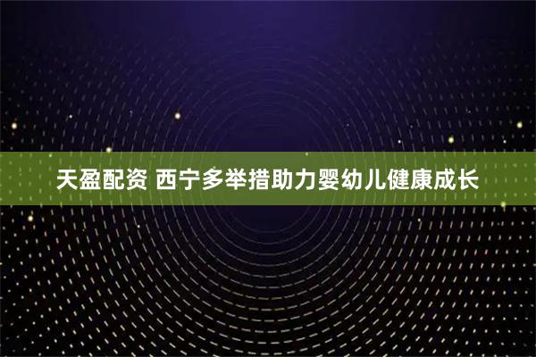 天盈配资 西宁多举措助力婴幼儿健康成长