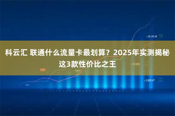 科云汇 联通什么流量卡最划算？2025年实测揭秘这3款性价比之王
