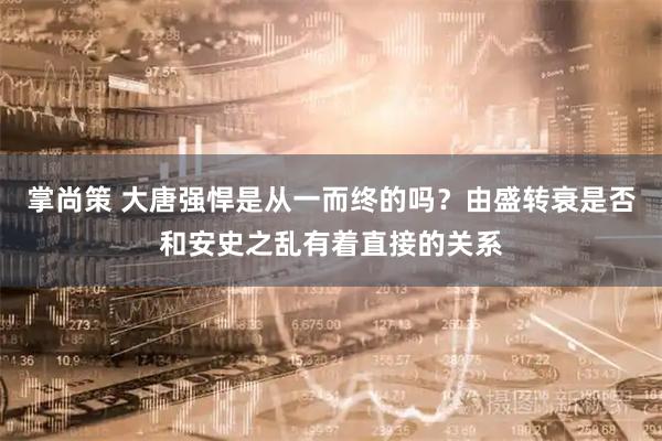 掌尚策 大唐强悍是从一而终的吗？由盛转衰是否和安史之乱有着直接的关系