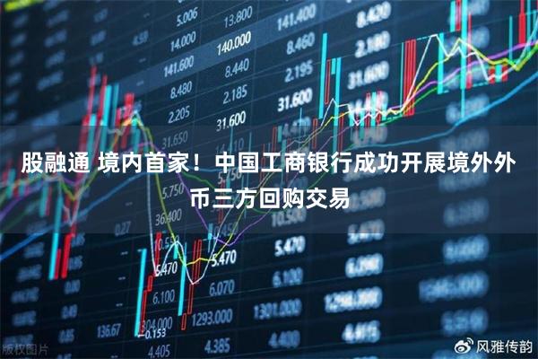 股融通 境内首家！中国工商银行成功开展境外外币三方回购交易