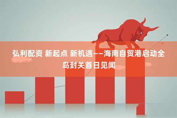 弘利配资 新起点 新机遇——海南自贸港启动全岛封关首日见闻