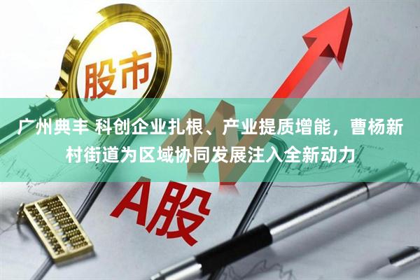 广州典丰 科创企业扎根、产业提质增能,曹杨新村街道为区域协同发展注入全新动力