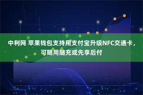 中利网 苹果钱包支持用支付宝升级NFC交通卡，可随用随充或先享后付