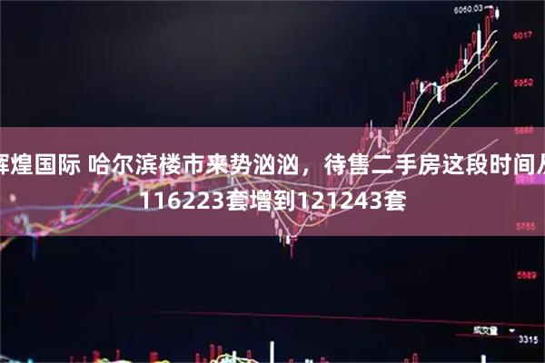 辉煌国际 哈尔滨楼市来势汹汹，待售二手房这段时间从116223套增到121243套