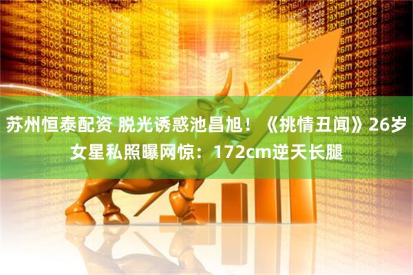 苏州恒泰配资 脱光诱惑池昌旭！《挑情丑闻》26岁女星私照曝　网惊：172cm逆天长腿